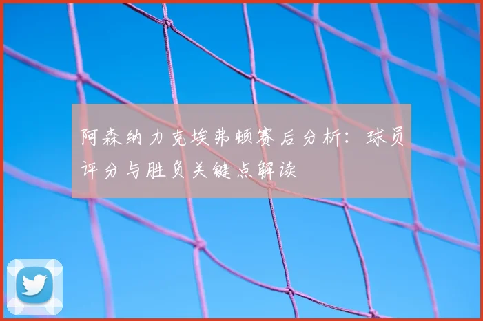 阿森纳力克埃弗顿赛后分析：球员评分与胜负关键点解读