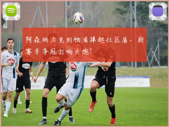 阿森纳力克利物浦捧起社区盾，新赛季争冠打响头炮！