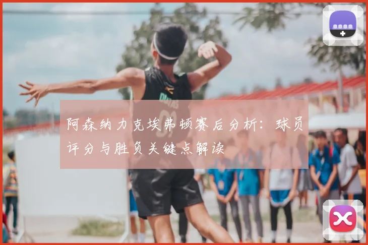 阿森纳力克埃弗顿赛后分析：球员评分与胜负关键点解读